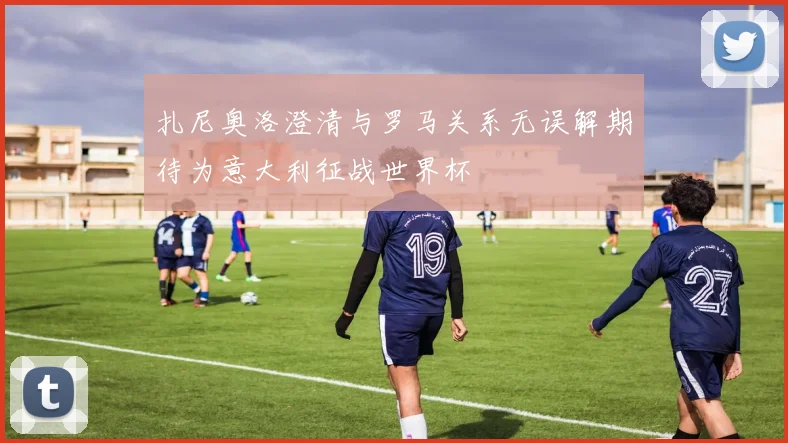 扎尼奥洛澄清与罗马关系无误解期待为意大利征战世界杯