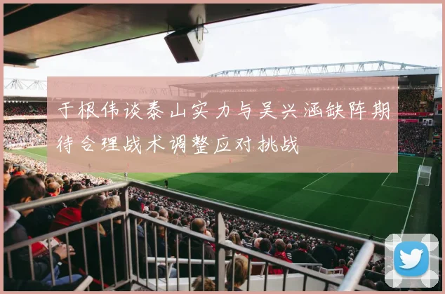 于根伟谈泰山实力与吴兴涵缺阵期待合理战术调整应对挑战