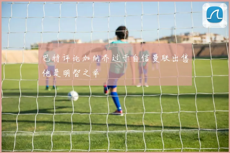 巴特评论加纳乔过于自信曼联出售他是明智之举