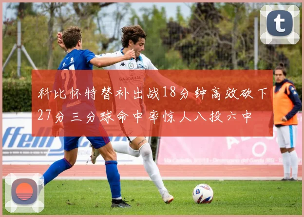 科比怀特替补出战18分钟高效砍下27分三分球命中率惊人八投六中