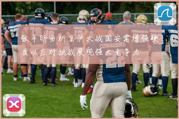 张辛昕分析京沪大战国安需增强硬度以应对挑战展现强大竞争力