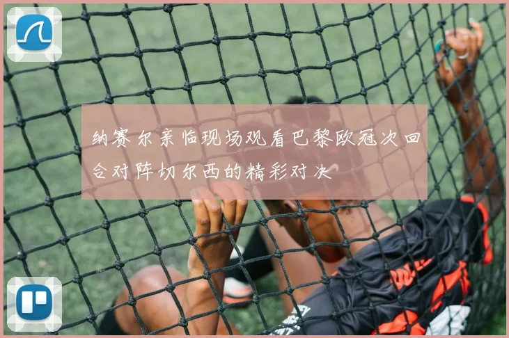 纳赛尔亲临现场观看巴黎欧冠次回合对阵切尔西的精彩对决