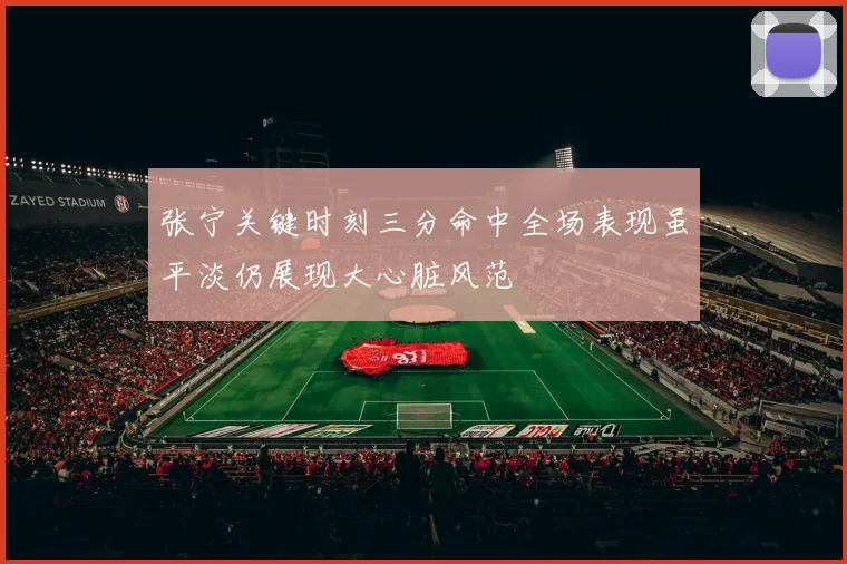 张宁关键时刻三分命中全场表现虽平淡仍展现大心脏风范