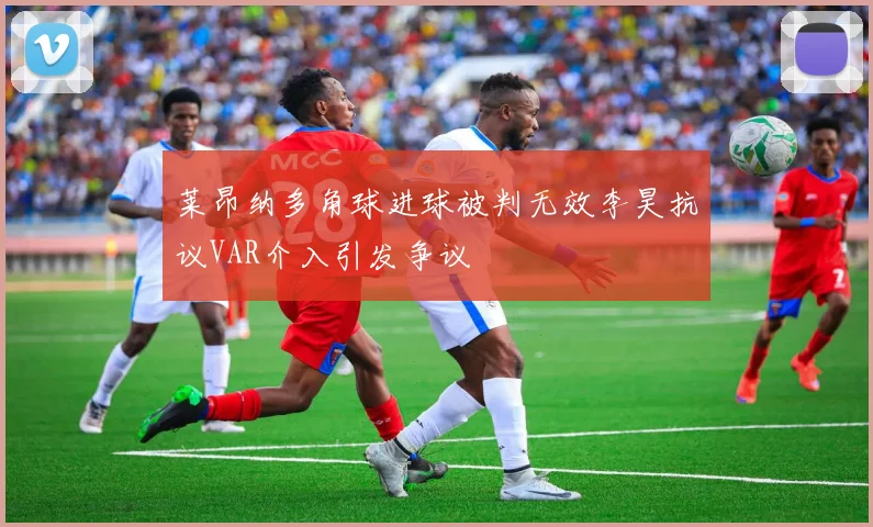 莱昂纳多角球进球被判无效李昊抗议VAR介入引发争议