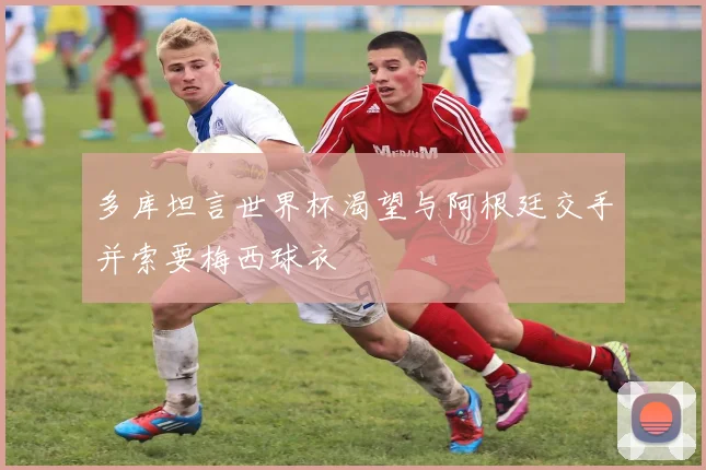 多库坦言世界杯渴望与阿根廷交手并索要梅西球衣