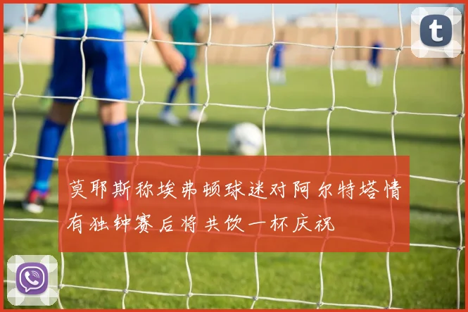 莫耶斯称埃弗顿球迷对阿尔特塔情有独钟赛后将共饮一杯庆祝