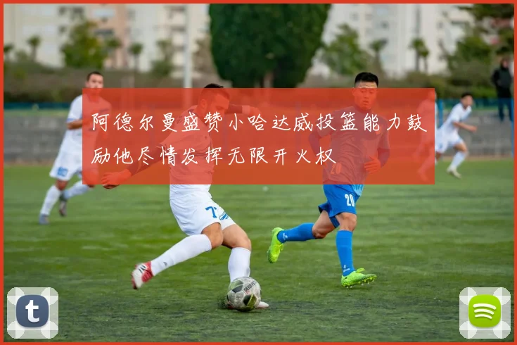 阿德尔曼盛赞小哈达威投篮能力鼓励他尽情发挥无限开火权