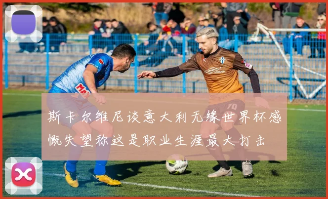 斯卡尔维尼谈意大利无缘世界杯感慨失望称这是职业生涯最大打击
