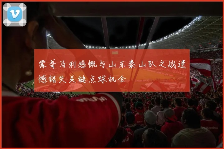 蒙哥马利感慨与山东泰山队之战遗憾错失关键点球机会